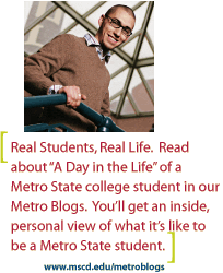 Real Student, Real Life.  Read about A Day in the Life of a Metro State college student in our Metro Blogs.  You will get an inside, personal view of what it is like to be a Metro State student.