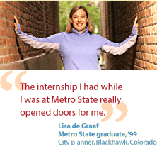 Lisa de Graaf, Metro State graduate with the class of 99, is a city planner in Blackhawk, Colorado.  She says- The internship I had while I was at Metro State really opened doors for me.
