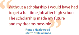 Renee Hazlewood, a Metro State alumna, says- Without a scholarship, I would have had to get a full-time job after high school.  The scholarship made my future and my dreams possible.
